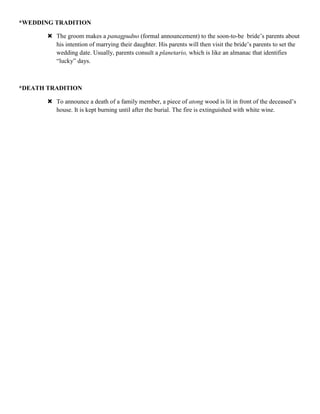 *WEDDING TRADITION

        The groom makes a panagpudno (formal announcement) to the soon-to-be bride‟s parents about
         his intention of marrying their daughter. His parents will then visit the bride‟s parents to set the
         wedding date. Usually, parents consult a planetario, which is like an almanac that identifies
         “lucky” days.



*DEATH TRADITION

        To announce a death of a family member, a piece of atong wood is lit in front of the deceased‟s
         house. It is kept burning until after the burial. The fire is extinguished with white wine.
 
