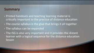 Summary
• Printed handouts and teaching learning material is
critically important to the practice of distance education
• The course syllabus is the glue that brings it all together
• The syllabus can be expanded
• The ISG is also very important and it provides the distant
learner with a logical sequence for the distance education
lesson
 