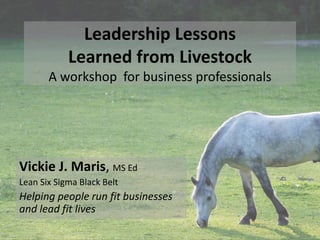 Leadership Lessons 
Learned from Livestock 
A workshop for business professionals 
Vickie J. Maris, MS Ed 
Lean Six Sigma Black Belt 
Helping people run fit businesses 
and lead fit lives 
 
