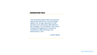 CONSIDERAZIONE FINALE
“Uno dei grandi problemi della comunicazione
della scienza attraverso le nuove tecnologie
digitali è che, ad oggi, disponiamo di molti
strumenti per la misurazione della diffusione
del messaggio, ma non abbiamo modo (senza
campagne di engagement) di misurare la
comprensione delle informazioni che
disseminiamo in rete”
Cristina Rigutto
www.mediatrainers.net
 