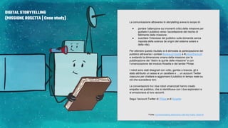 DIGITAL STORYTELLING
(MISSIONE ROSETTA | Case study)
La comunicazione attraverso lo storytelling aveva lo scopo di:
● portare l’attenzione sui momenti critici della missione per
guidare il pubblico verso l’accettazione del rischio di
fallimento della missione;
● suscitare l’interesse del pubblico sulle domande senza
risposta della scienza (le origini del sistema solare e
della vita).
Per ottenere questo risultato si è stimolata la partecipazione del
pubblico attraverso i contest #wakeuprosetta e #arewethereyet
e svelando la dimensione umana della missione con la
pubblicazione dei “dietro le quinte delle missione” e con
l’umanizzazione del modulo Rosetta e del lander Philae.
I robot sono stati disegnati con volto, gambe e braccia, gli è
stato attribuito un sesso e un carattere e ... un account Twitter
ciascuno per chattare e aggiornare il pubblico in tempo reale su
ciò che succedeva loro.
Le conversazioni tra i due robot umanizzati hanno creato
empatia nel pubblico, che si identificava con i due esploratori e
si emozionava ai loro racconti.
Segui l’account Twitter di Philae e di Rosetta
Fonte: Communicating Astronomy with the Public 19/2016
 