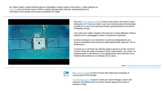 La raccolta completa di tutte le risorse web relativa alla campagna di
comunicazione ESA Rosetta
The Rosetta Legacy, lo spazio Tumblr per inviare immagini, video e altri
contenuti che testimoniano le emozioni vissute seguendo la storia di
Rosetta e Philae
Se Twitter è stato il canale preferenziale per trasmettere in tempo reale le informazioni, i video pubblicati su
YouTube sono serviti allo scopo di offrire il quadro generale della missione, contestualizzando le
informazioni frammentate che venivano scambiate via Twitter
Nel primo video #wakeuprosetta la storia inizia proprio come tutte le storie
tradizionali con “C’era una volta” e una voce narrante calda che assomiglia
a quella di un nonno che racconta le favole, guida attraverso le avventure
di Rosetta e Philae.
I due robot sono fratelli. Rosetta è femmina ed è il pilota affidabile, Philae è
maschio ed è un passeggero curioso e impaziente di esplorare.
la storia si sviluppa in uno schiudersi di eventi accompagnata da una
musica orchestrale molto lontana da quelle abitualmente usate per i film di
fantascienza.
La storia non si conclude mai, alla fine appare sempre la scritta “continua”
e anche Philae del quale conosciamo ormai il triste destino, non muore. Va
semplicemente in ibernazione e il suo spegnimento viene descritto con la
metafora della batteria di un cellulare che si scarica.
Fonte: Communicating Astronomy with the Public 19/2016
 