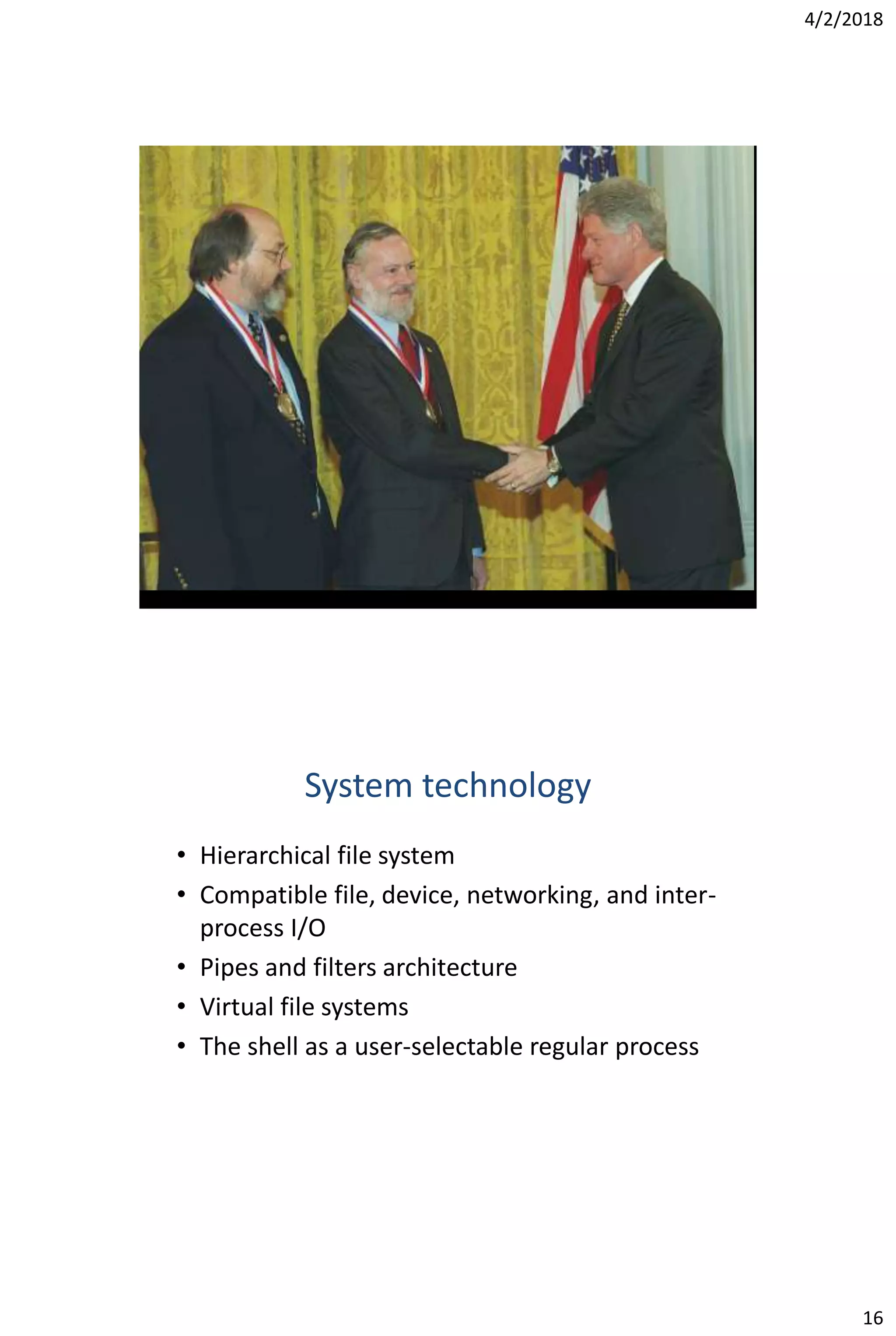 4/2/2018
16
System technology
• Hierarchical file system
• Compatible file, device, networking, and inter-
process I/O
• Pipes and filters architecture
• Virtual file systems
• The shell as a user-selectable regular process
 