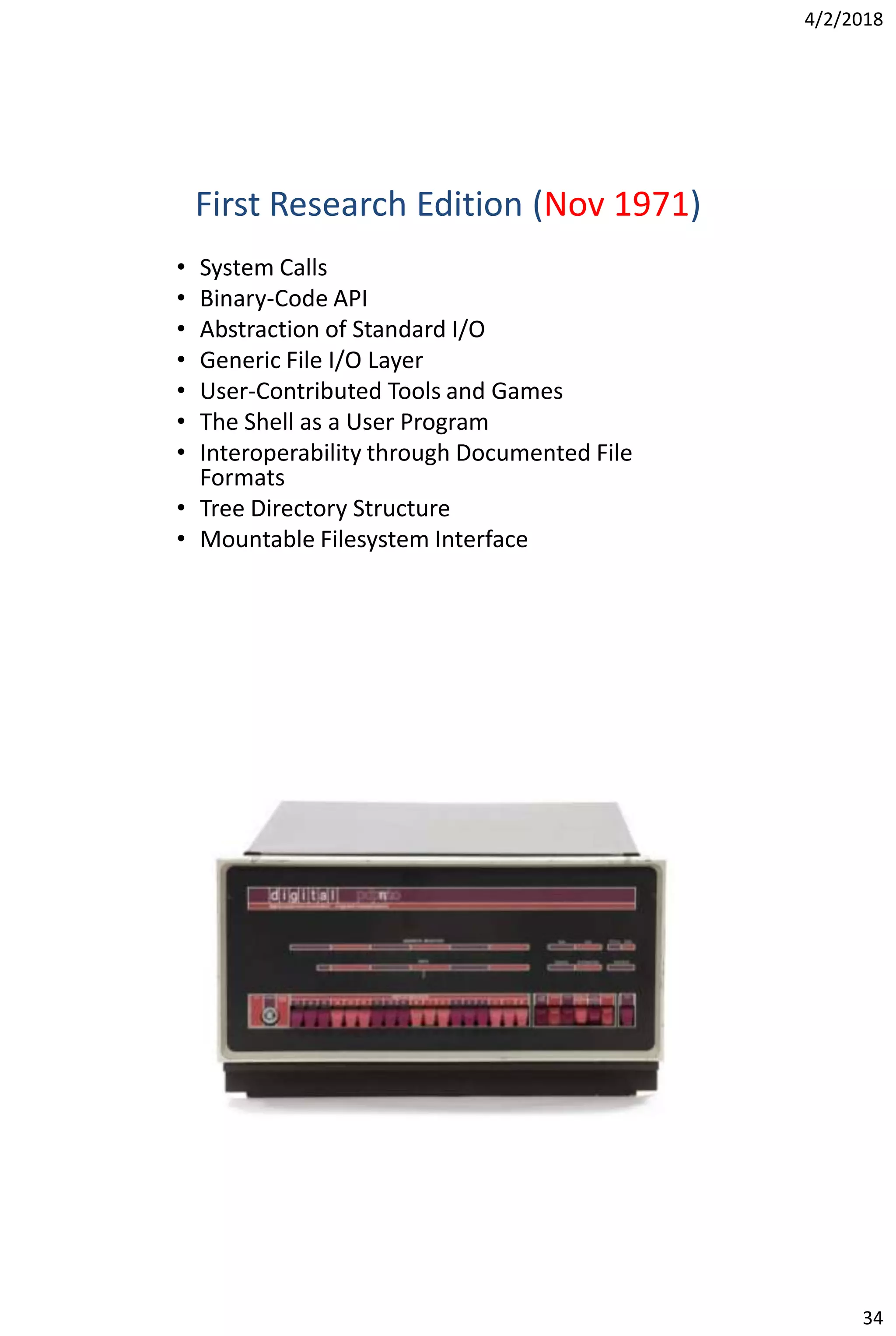 4/2/2018
34
First Research Edition (Nov 1971)
• System Calls
• Binary-Code API
• Abstraction of Standard I/O
• Generic File I/O Layer
• User-Contributed Tools and Games
• The Shell as a User Program
• Interoperability through Documented File
Formats
• Tree Directory Structure
• Mountable Filesystem Interface
 