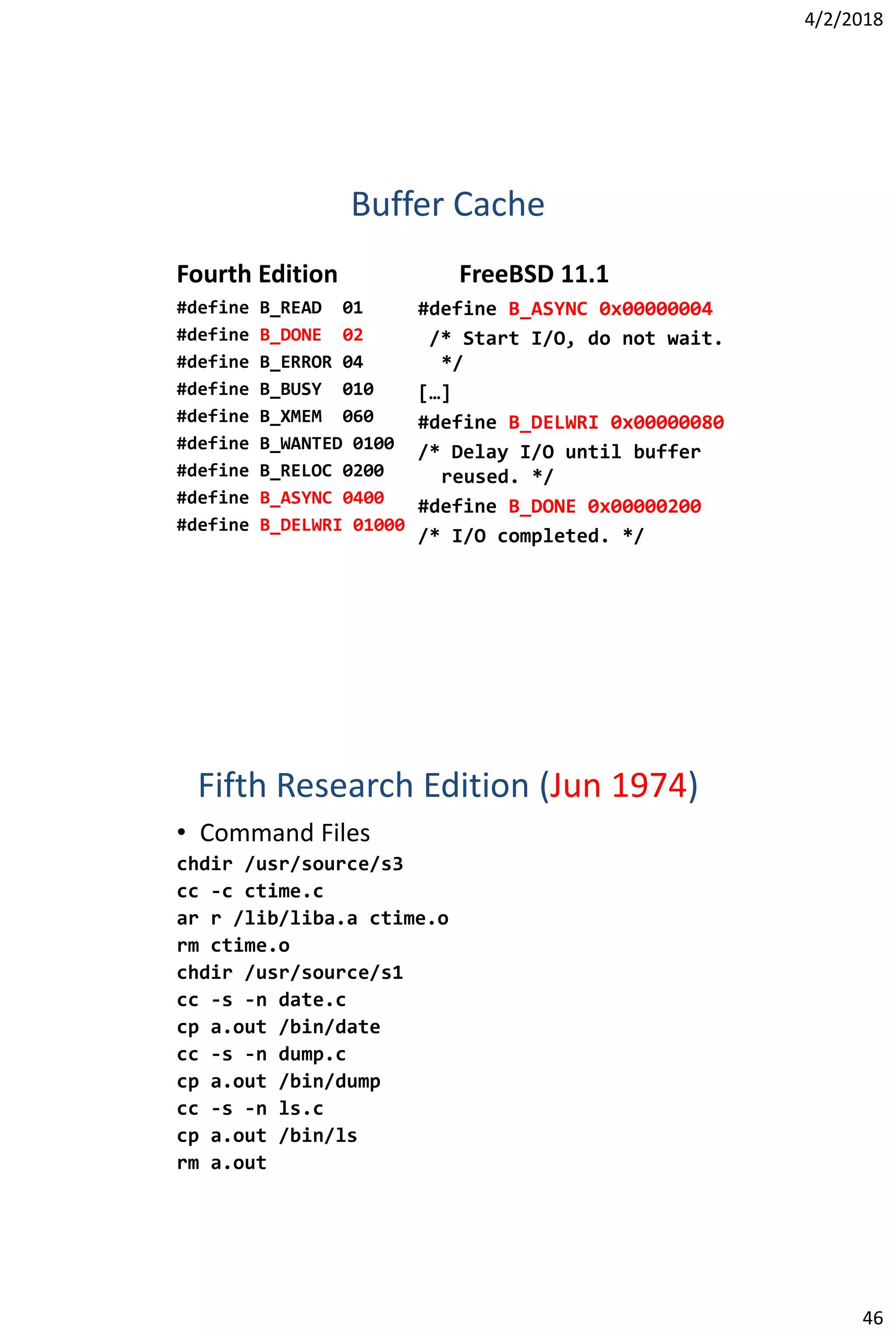 4/2/2018
46
Buffer Cache
Fourth Edition
#define B_READ 01
#define B_DONE 02
#define B_ERROR 04
#define B_BUSY 010
#define B_XMEM 060
#define B_WANTED 0100
#define B_RELOC 0200
#define B_ASYNC 0400
#define B_DELWRI 01000
FreeBSD 11.1
#define B_ASYNC 0x00000004
/* Start I/O, do not wait.
*/
[…]
#define B_DELWRI 0x00000080
/* Delay I/O until buffer
reused. */
#define B_DONE 0x00000200
/* I/O completed. */
Fifth Research Edition (Jun 1974)
• Command Files
chdir /usr/source/s3
cc -c ctime.c
ar r /lib/liba.a ctime.o
rm ctime.o
chdir /usr/source/s1
cc -s -n date.c
cp a.out /bin/date
cc -s -n dump.c
cp a.out /bin/dump
cc -s -n ls.c
cp a.out /bin/ls
rm a.out
 