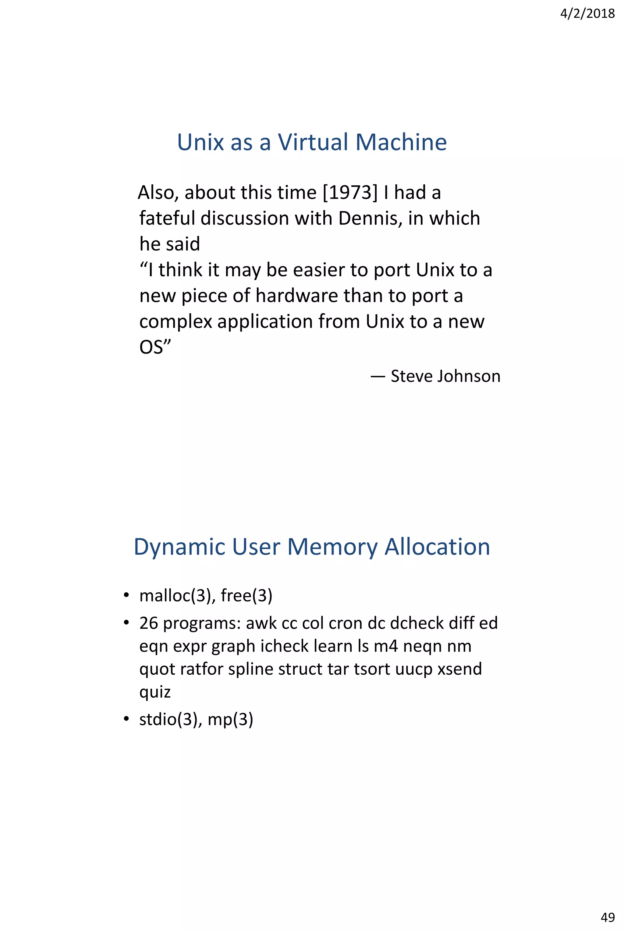4/2/2018
49
Unix as a Virtual Machine
Also, about this time [1973] I had a
fateful discussion with Dennis, in which
he said
“I think it may be easier to port Unix to a
new piece of hardware than to port a
complex application from Unix to a new
OS”
— Steve Johnson
Dynamic User Memory Allocation
• malloc(3), free(3)
• 26 programs: awk cc col cron dc dcheck diff ed
eqn expr graph icheck learn ls m4 neqn nm
quot ratfor spline struct tar tsort uucp xsend
quiz
• stdio(3), mp(3)
 
