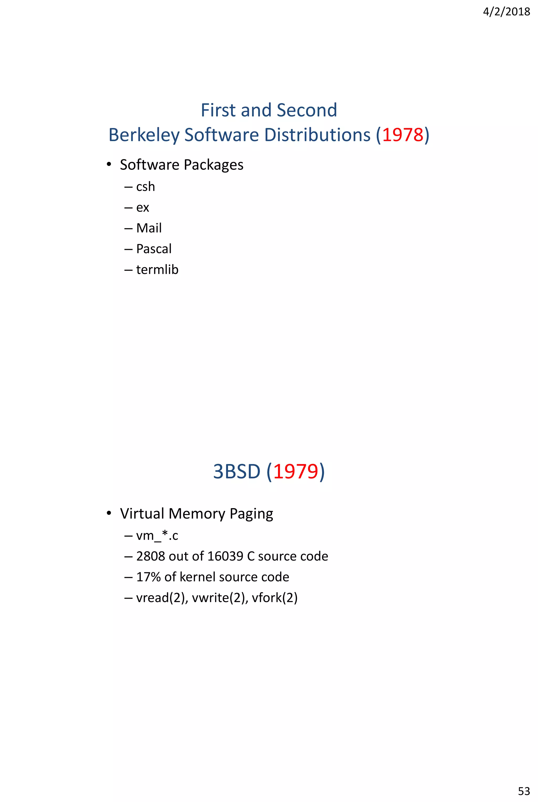 4/2/2018
53
First and Second
Berkeley Software Distributions (1978)
• Software Packages
– csh
– ex
– Mail
– Pascal
– termlib
3BSD (1979)
• Virtual Memory Paging
– vm_*.c
– 2808 out of 16039 C source code
– 17% of kernel source code
– vread(2), vwrite(2), vfork(2)
 