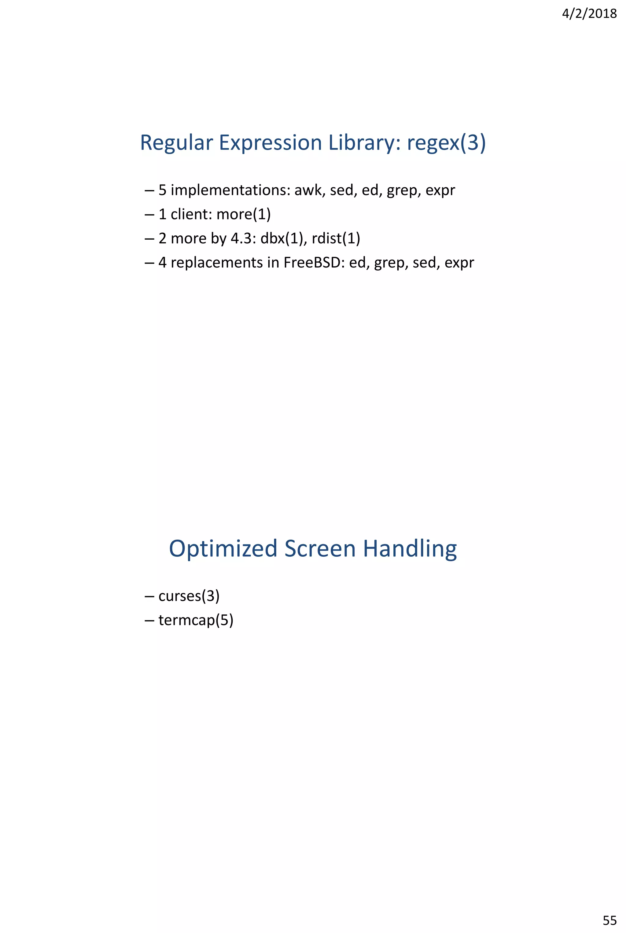 4/2/2018
55
Regular Expression Library: regex(3)
– 5 implementations: awk, sed, ed, grep, expr
– 1 client: more(1)
– 2 more by 4.3: dbx(1), rdist(1)
– 4 replacements in FreeBSD: ed, grep, sed, expr
Optimized Screen Handling
– curses(3)
– termcap(5)
 
