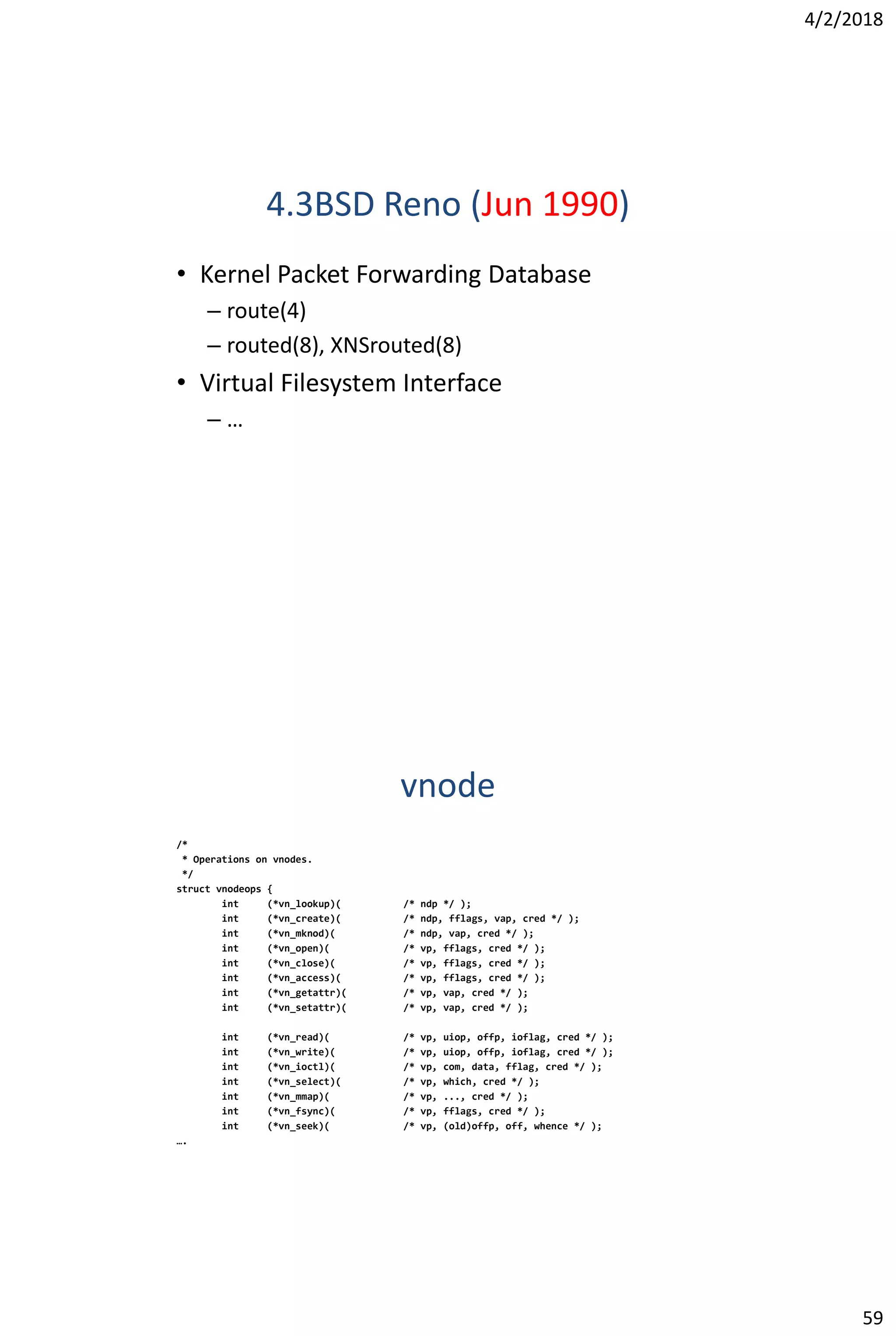 4/2/2018
59
4.3BSD Reno (Jun 1990)
• Kernel Packet Forwarding Database
– route(4)
– routed(8), XNSrouted(8)
• Virtual Filesystem Interface
– …
vnode
/*
* Operations on vnodes.
*/
struct vnodeops {
int (*vn_lookup)( /* ndp */ );
int (*vn_create)( /* ndp, fflags, vap, cred */ );
int (*vn_mknod)( /* ndp, vap, cred */ );
int (*vn_open)( /* vp, fflags, cred */ );
int (*vn_close)( /* vp, fflags, cred */ );
int (*vn_access)( /* vp, fflags, cred */ );
int (*vn_getattr)( /* vp, vap, cred */ );
int (*vn_setattr)( /* vp, vap, cred */ );
int (*vn_read)( /* vp, uiop, offp, ioflag, cred */ );
int (*vn_write)( /* vp, uiop, offp, ioflag, cred */ );
int (*vn_ioctl)( /* vp, com, data, fflag, cred */ );
int (*vn_select)( /* vp, which, cred */ );
int (*vn_mmap)( /* vp, ..., cred */ );
int (*vn_fsync)( /* vp, fflags, cred */ );
int (*vn_seek)( /* vp, (old)offp, off, whence */ );
….
 