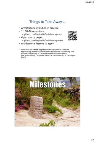 4/2/2018
27
Things to Take Away …
• Architectural evolution in practice
• 1.1GB Git repository
– github.com/dspinellis/unix-history-repo
• Open source project
– github.com/dspinellis/unix-history-make
• Architectural lessons to apply
• Joint work with Paris Avgeriou Professor (chair of Software
Engineering) and Head of the SEARCH (Software Engineering and
Architecture) Group of the Johann Bernoulli Institute for
Mathematics and Computer Science at the University of Groningen
(RuG).
@CoolSWEng
 