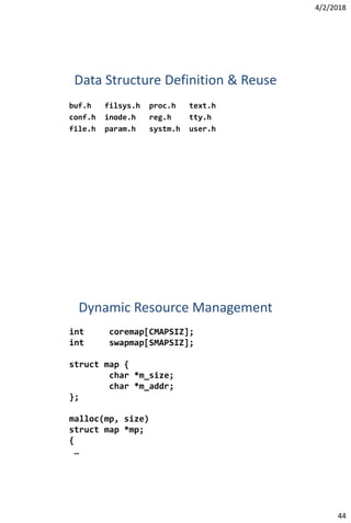 4/2/2018
44
Data Structure Definition & Reuse
buf.h filsys.h proc.h text.h
conf.h inode.h reg.h tty.h
file.h param.h systm.h user.h
Dynamic Resource Management
int coremap[CMAPSIZ];
int swapmap[SMAPSIZ];
struct map {
char *m_size;
char *m_addr;
};
malloc(mp, size)
struct map *mp;
{
…
 