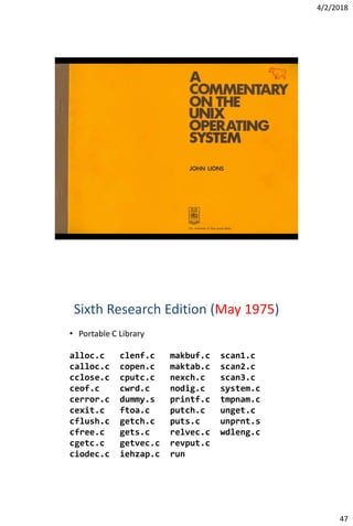 4/2/2018
47
Sixth Research Edition (May 1975)
• Portable C Library
alloc.c clenf.c makbuf.c scan1.c
calloc.c copen.c maktab.c scan2.c
cclose.c cputc.c nexch.c scan3.c
ceof.c cwrd.c nodig.c system.c
cerror.c dummy.s printf.c tmpnam.c
cexit.c ftoa.c putch.c unget.c
cflush.c getch.c puts.c unprnt.s
cfree.c gets.c relvec.c wdleng.c
cgetc.c getvec.c revput.c
ciodec.c iehzap.c run
 