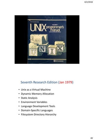 4/2/2018
48
Seventh Research Edition (Jan 1979)
• Unix as a Virtual Machine
• Dynamic Memory Allocation
• Static Analysis
• Environment Variables
• Language Development Tools
• Domain-Specific Languages
• Filesystem Directory Hierarchy
 