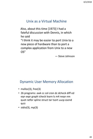 4/2/2018
49
Unix as a Virtual Machine
Also, about this time [1973] I had a
fateful discussion with Dennis, in which
he said
“I think it may be easier to port Unix to a
new piece of hardware than to port a
complex application from Unix to a new
OS”
— Steve Johnson
Dynamic User Memory Allocation
• malloc(3), free(3)
• 26 programs: awk cc col cron dc dcheck diff ed
eqn expr graph icheck learn ls m4 neqn nm
quot ratfor spline struct tar tsort uucp xsend
quiz
• stdio(3), mp(3)
 