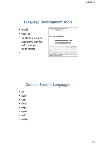 4/2/2018
51
Language Development Tools
• lex(1)
• yacc(1)
• 12 clients: awk bc
cpp egrep eqn lex
m4 make pcc
neqn struct
•
Domain-Specific Languages
• sh
• awk
• sed
• find
• expr
• egrep
• m4
• make
 