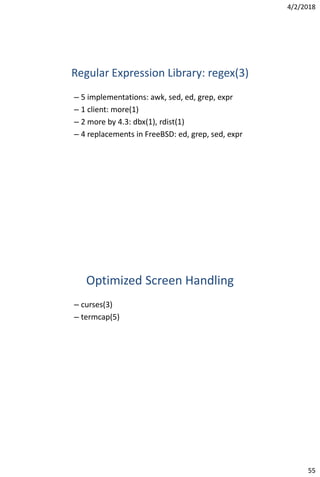 4/2/2018
55
Regular Expression Library: regex(3)
– 5 implementations: awk, sed, ed, grep, expr
– 1 client: more(1)
– 2 more by 4.3: dbx(1), rdist(1)
– 4 replacements in FreeBSD: ed, grep, sed, expr
Optimized Screen Handling
– curses(3)
– termcap(5)
 
