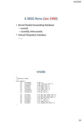 4/2/2018
59
4.3BSD Reno (Jun 1990)
• Kernel Packet Forwarding Database
– route(4)
– routed(8), XNSrouted(8)
• Virtual Filesystem Interface
– …
vnode
/*
* Operations on vnodes.
*/
struct vnodeops {
int (*vn_lookup)( /* ndp */ );
int (*vn_create)( /* ndp, fflags, vap, cred */ );
int (*vn_mknod)( /* ndp, vap, cred */ );
int (*vn_open)( /* vp, fflags, cred */ );
int (*vn_close)( /* vp, fflags, cred */ );
int (*vn_access)( /* vp, fflags, cred */ );
int (*vn_getattr)( /* vp, vap, cred */ );
int (*vn_setattr)( /* vp, vap, cred */ );
int (*vn_read)( /* vp, uiop, offp, ioflag, cred */ );
int (*vn_write)( /* vp, uiop, offp, ioflag, cred */ );
int (*vn_ioctl)( /* vp, com, data, fflag, cred */ );
int (*vn_select)( /* vp, which, cred */ );
int (*vn_mmap)( /* vp, ..., cred */ );
int (*vn_fsync)( /* vp, fflags, cred */ );
int (*vn_seek)( /* vp, (old)offp, off, whence */ );
….
 
