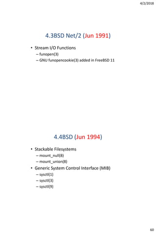 4/2/2018
60
4.3BSD Net/2 (Jun 1991)
• Stream I/O Functions
– funopen(3)
– GNU funopencookie(3) added in FreeBSD 11
4.4BSD (Jun 1994)
• Stackable Filesystems
– mount_null(8)
– mount_union(8)
• Generic System Control Interface (MIB)
– sysctl(1)
– sysctl(3)
– sysctl(9)
 