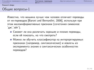 Специфика переводов и оценка Синтаксис переводов Другие результаты References
Research design
Общие вопросы-1
Известно, что машина лучше чем человек отличает переводы
от не-переводов [Baroni and Bernardini, 2006], используя при
этом малоинформативные признаки (сочетания символов:
’дж’,’ейт’).
Сможет ли она различать хорошие и плохие переводы,
если ей показать, на что смотреть?
Можно ли обучить классификатор на интерпретируемых
признаках (например, синтаксические) и извлечь из
эксперимента знание о синтаксических особенностях
переводов?
11 / 41
 