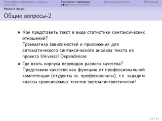 Специфика переводов и оценка Синтаксис переводов Другие результаты References
Research design
Общие вопросы-2
Как представить текст в виде статистики синтаксических
отношений?
Грамматика зависимостей и приложения для
автоматического синтаксического анализа текста из
проекта Universal Dependences
Где взять корпуса переводов разного качества?
Представим качество как функцию от профессиональной
компетенции (студенты vs. профессионалы), т.е. зададим
классы сравниваемых текстов экстралингвистически!
12 / 41
 
