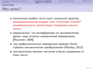 Специфика переводов и оценка Синтаксис переводов Другие результаты References
Research design
Why syntax?
лексические ошибки часто носят локальный характер,
некоммуникативный порядок слов, отсутствие когезии?
неграмматичность препятствуют пониманию смысла
текста;
предполагают, что интерференция на синтаксическом
уровне чаще остается незамеченной переводчиком
[Mauranen, 2004];
чем профессиональные переводчики проводят более
глубокие синтаксические преобразования (Munday, 2013);
синтаксические явления частотнее и более независимы от
темы текста.
13 / 41
 