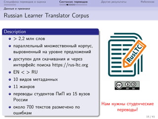 Специфика переводов и оценка Синтаксис переводов Другие результаты References
Данные и признаки
Russian Learner Translator Corpus
Description
> 2,2 млн слов
параллельный множественный корпус,
выровненный на уровне предложений
доступен для скачивания и через
интерфейс поиска https://rus-ltc.org
EN < > RU
10 видов метаданных
11 жанров
переводы студентов ПиП из 15 вузов
России
около 700 текстов размечено по
ошибкам
Нам нужны студенческие
переводы!
15 / 41
 