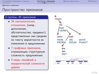 Специфика переводов и оценка Синтаксис переводов Другие результаты References
Данные и признаки
Пространство признаков
3 группы, 45 признаков
34 синтаксических
отношения, (напр.,
дополнение,
обстоятельство, предикат),
представленых как средние
по тексту вероятности их
появления в предложении
7 графовых признаков,
отражающих структурную
сложность предложения
4 меры линейной и
иерархической сложности
дерева
17 / 41
 