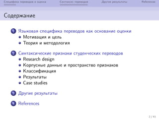 Специфика переводов и оценка Синтаксис переводов Другие результаты References
Содержание
1 Языковая специфика переводов как основание оценки
Мотивация и цель
Теория и методология
2 Синтаксические признаки студенческих переводов
Research design
Корпусные данные и пространство признаков
Классификация
Результаты
Case studies
3 Другие результаты
4 References
2 / 41
 