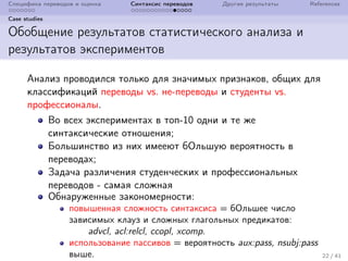 Специфика переводов и оценка Синтаксис переводов Другие результаты References
Case studies
Обобщение результатов статистического анализа и
результатов экспериментов
Анализ проводился только для значимых признаков, общих для
классификаций переводы vs. не-переводы и студенты vs.
профессионалы.
Во всех экспериментах в топ-10 одни и те же
синтаксические отношения;
Большинство из них имееют бОльшую вероятность в
переводах;
Задача различения студенческих и профессиональных
переводов - самая сложная
Обнаруженные закономерности:
повышенная сложность синтаксиса = бОльшее число
зависимых клауз и сложных глагольных предикатов:
advcl, acl:relcl, ccopl, xcomp.
использование пассивов = вероятность aux:pass, nsubj:pass
выше. 22 / 41
 
