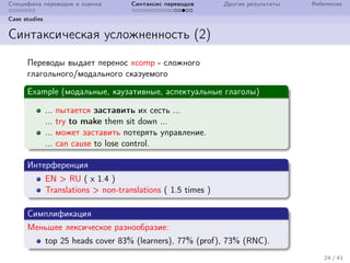 Специфика переводов и оценка Синтаксис переводов Другие результаты References
Case studies
Синтаксическая усложненность (2)
Переводы выдает перенос xcomp - сложного
глагольного/модального сказуемого
Example (модальные, каузативные, аспектуальные глаголы)
... пытается заставить их сесть ...
... try to make them sit down ...
... может заставить потерять управление.
... can cause to lose control.
Интерференция
EN > RU ( x 1.4 )
Translations > non-translations ( 1.5 times )
Симплификация
Меньшее лексическое разнообразие:
top 25 heads cover 83% (learners), 77% (prof), 73% (RNC).
24 / 41
 