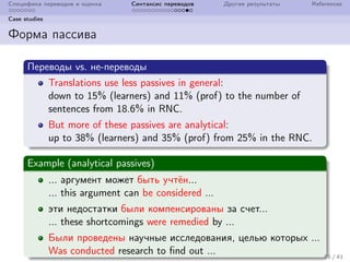 Специфика переводов и оценка Синтаксис переводов Другие результаты References
Case studies
Форма пассива
Переводы vs. не-переводы
Translations use less passives in general:
down to 15% (learners) and 11% (prof) to the number of
sentences from 18.6% in RNC.
But more of these passives are analytical:
up to 38% (learners) and 35% (prof) from 25% in the RNC.
Example (analytical passives)
... аргумент может быть учтён...
... this argument can be considered ...
эти недостатки были компенсированы за счет...
... these shortcomings were remedied by ...
Были проведены научные исследования, целью которых ...
Was conducted research to find out ... 25 / 41
 