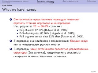 Специфика переводов и оценка Синтаксис переводов Другие результаты References
Case studies
What we have learned
1 Синтасическое представление переводов позволяет
отразить отличия переводов и не-переводов
Наш результат F1 = 86.6% сравним с
Bag-of-words 87.19% [Rubino et al., 2016];
PoS+feat+syntax 86.26% [Laippala et al., 2015];
PoS trigrams on our data 82% after [Pastor et al., 2008].
2 В переводах с английского в предложениях больше клауз,
чем в непереводных русских текстах
3 В переводах чаще встречаются полностью реализованные
структуры (без эллипса), предложения с составным
сказуемым и аналитическими пассивами.
26 / 41
 