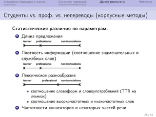 Специфика переводов и оценка Синтаксис переводов Другие результаты References
Студенты vs. проф. vs. непереводы (корпусные методы)
Статистические различия по параметрам:
1 Длина предложения
2 Плотность информации (соотношение знаменательных и
служебных слов)
3 Лексическое разнообразие
соотношение словоформ и словоупотреблений (TTR на
леммах)
соотношение высокочастотных и низкочастотных слов
4 Частотности коннекторов и некоторых частей речи
28 / 41
 