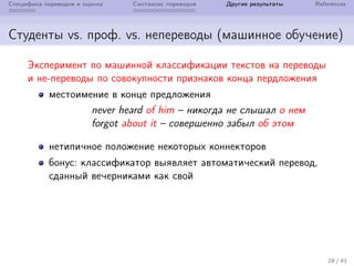 Специфика переводов и оценка Синтаксис переводов Другие результаты References
Студенты vs. проф. vs. непереводы (машинное обучение)
Эксперимент по машинной классификации текстов на переводы
и не-переводы по совокупности признаков конца пердложения
местоимение в конце предложения
never heard of him – никогда не слышал о нем
forgot about it – совершенно забыл об этом
нетипичное положение некоторых коннекторов
бонус: классификатор выявляет автоматический перевод,
сданный вечерниками как свой
29 / 41
 