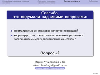 Специфика переводов и оценка Синтаксис переводов Другие результаты References
Спасибо,
что подумали над моими вопросами:
формализуемо ли языковое качество переводов?
коррелируют ли статистически значимые различия с
воспринимаемым/предполагаемым качеством?
Вопросы?
Мария Куниловская и Ko
mkunilovskaya@gmail.com
Russian Learner Translator Corpus
30 / 41
 