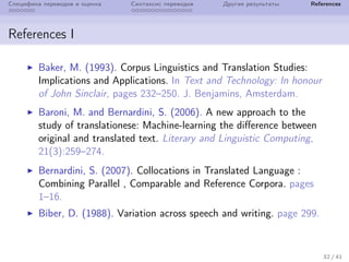 Специфика переводов и оценка Синтаксис переводов Другие результаты References
References I
Baker, M. (1993). Corpus Linguistics and Translation Studies:
Implications and Applications. In Text and Technology: In honour
of John Sinclair, pages 232–250. J. Benjamins, Amsterdam.
Baroni, M. and Bernardini, S. (2006). A new approach to the
study of translationese: Machine-learning the difference between
original and translated text. Literary and Linguistic Computing,
21(3):259–274.
Bernardini, S. (2007). Collocations in Translated Language :
Combining Parallel , Comparable and Reference Corpora. pages
1–16.
Biber, D. (1988). Variation across speech and writing. page 299.
32 / 41
 