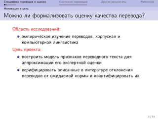 Специфика переводов и оценка Синтаксис переводов Другие результаты References
Мотивация и цель
Можно ли формализовать оценку качества перевода?
Область исследований:
эмпирическое изучение переводов, корпусная и
компьютерная лингвистика
Цель проекта:
построить модель признаков переводного текста для
аппроксимации его экспертной оценки
верифицировать описанные в литературе отклонения
переводов от ожидаемой нормы и квантифицировать их
3 / 41
 