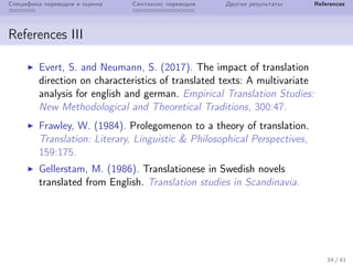 Специфика переводов и оценка Синтаксис переводов Другие результаты References
References III
Evert, S. and Neumann, S. (2017). The impact of translation
direction on characteristics of translated texts: A multivariate
analysis for english and german. Empirical Translation Studies:
New Methodological and Theoretical Traditions, 300:47.
Frawley, W. (1984). Prolegomenon to a theory of translation.
Translation: Literary, Linguistic & Philosophical Perspectives,
159:175.
Gellerstam, M. (1986). Translationese in Swedish novels
translated from English. Translation studies in Scandinavia.
34 / 41
 