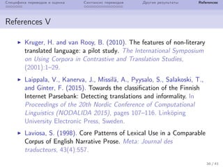 Специфика переводов и оценка Синтаксис переводов Другие результаты References
References V
Kruger, H. and van Rooy, B. (2010). The features of non-literary
translated language: a pilot study. The International Symposium
on Using Corpora in Contrastive and Translation Studies,
(2001):1–29.
Laippala, V., Kanerva, J., Missil¨a, A., Pyysalo, S., Salakoski, T.,
and Ginter, F. (2015). Towards the classification of the Finnish
Internet Parsebank: Detecting translations and informality. In
Proceedings of the 20th Nordic Conference of Computational
Linguistics (NODALIDA 2015), pages 107–116. Link¨oping
University Electronic Press, Sweden.
Laviosa, S. (1998). Core Patterns of Lexical Use in a Comparable
Corpus of English Narrative Prose. Meta: Journal des
traducteurs, 43(4):557.
36 / 41
 