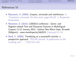 Специфика переводов и оценка Синтаксис переводов Другие результаты References
References VI
Mauranen, A. (2004). Corpora, universals and interference. In
Translation universals: Do they exist, pages 65–82. J. Benjamins,
Amsterdam.
Neumann, S. (2013). LSB2013 conference - Genre- and
Register-related Text and Discourse Features in Multilingual
Corpora 11-12 January 2013 - Institut libre Marie Haps, Brussels
(Belgium) - www.mariehaps.be/lsb2013. (January):11–13.
Nord, C. (2006). Translating as a purposeful activity: a
prospective approach. TEFLIN Journal: A publication on the
teaching and . . . , 17(2):131–143.
37 / 41
 