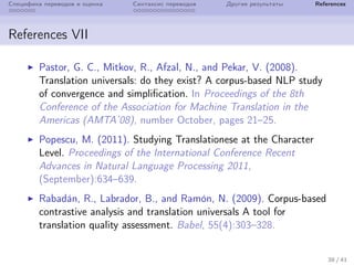 Специфика переводов и оценка Синтаксис переводов Другие результаты References
References VII
Pastor, G. C., Mitkov, R., Afzal, N., and Pekar, V. (2008).
Translation universals: do they exist? A corpus-based NLP study
of convergence and simplification. In Proceedings of the 8th
Conference of the Association for Machine Translation in the
Americas (AMTA’08), number October, pages 21–25.
Popescu, M. (2011). Studying Translationese at the Character
Level. Proceedings of the International Conference Recent
Advances in Natural Language Processing 2011,
(September):634–639.
Rabad´an, R., Labrador, B., and Ram´on, N. (2009). Corpus-based
contrastive analysis and translation universals A tool for
translation quality assessment. Babel, 55(4):303–328.
38 / 41
 
