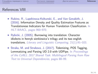 Специфика переводов и оценка Синтаксис переводов Другие результаты References
References VIII
Rubino, R., Lapshinova-Koltunski, E., and Van Genabith, J.
(2016). Information Density and Quality Estimation Features as
Translationese Indicators for Human Translation Classification. In
HLT-NAACL, pages 960–970.
Rybicki, J. (2005). Burrowing into translation: Character
idiolects in henryk sienkiewicz’s trilogy and its two english
translations. Literary and Linguistic Computing, 21(1):91–103.
Straka, M. and Strakov´a, J. (2017). Tokenizing, POS Tagging,
Lemmatizing and Parsing UD 2.0 with UDPipe. In Proceedings
of the CoNLL 2017 Shared Task: Multilingual Parsing from Raw
Text to Universal Dependencies, pages 88–99.
39 / 41
 