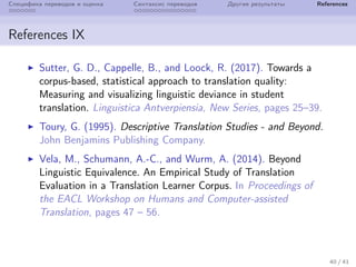 Специфика переводов и оценка Синтаксис переводов Другие результаты References
References IX
Sutter, G. D., Cappelle, B., and Loock, R. (2017). Towards a
corpus-based, statistical approach to translation quality:
Measuring and visualizing linguistic deviance in student
translation. Linguistica Antverpiensia, New Series, pages 25–39.
Toury, G. (1995). Descriptive Translation Studies - and Beyond.
John Benjamins Publishing Company.
Vela, M., Schumann, A.-C., and Wurm, A. (2014). Beyond
Linguistic Equivalence. An Empirical Study of Translation
Evaluation in a Translation Learner Corpus. In Proceedings of
the EACL Workshop on Humans and Computer-assisted
Translation, pages 47 – 56.
40 / 41
 