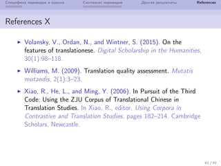 Специфика переводов и оценка Синтаксис переводов Другие результаты References
References X
Volansky, V., Ordan, N., and Wintner, S. (2015). On the
features of translationese. Digital Scholarship in the Humanities,
30(1):98–118.
Williams, M. (2009). Translation quality assessment. Mutatis
mutandis, 2(1):3–23.
Xiao, R., He, L., and Ming, Y. (2006). In Pursuit of the Third
Code: Using the ZJU Corpus of Translational Chinese in
Translation Studies. In Xiao, R., editor, Using Corpora in
Contrastive and Translation Studies, pages 182–214. Cambridge
Scholars, Newcastle.
41 / 41
 