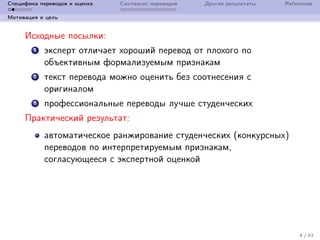 Специфика переводов и оценка Синтаксис переводов Другие результаты References
Мотивация и цель
Исходные посылки:
1 эксперт отличает хороший перевод от плохого по
объективным формализуемым признакам
2 текст перевода можно оценить без соотнесения с
оригиналом
3 профессиональные переводы лучше студенческих
Практический результат:
автоматическое ранжирование студенческих (конкурсных)
переводов по интерпретируемым признакам,
согласующееся с экспертной оценкой
4 / 41
 