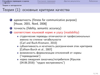 Специфика переводов и оценка Синтаксис переводов Другие результаты References
Теория и методология
Теория (1): основные критерии качества
1 адекватность (fitness for communicative purpose)
[House, 2001, Nord, 2006]
2 точность (fidelity, semantic accuracy)
3 соответствие языковой норме и узусу (readability)
студенческие переводы отличаются от профессиональных
именно по степени читабельности
(Carl and Buch-Kromann, 2010)
субъективность и нечеткость разграничения этих критериев
[Callison-Burch et al., 2007]
возможность формализации отклонений от нормы
(“переводизмов”)
норма ожидания заказчика/потребителя (Крылов
(04.06.2018): “трудно воспринимать”)
5 / 41
 