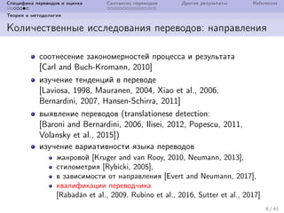 Специфика переводов и оценка Синтаксис переводов Другие результаты References
Теория и методология
Количественные исследования переводов: направления
соотнесение закономерностей процесса и результата
[Carl and Buch-Kromann, 2010]
изучение тенденций в переводе
[Laviosa, 1998, Mauranen, 2004, Xiao et al., 2006,
Bernardini, 2007, Hansen-Schirra, 2011]
выявление переводов (translationese detection:
[Baroni and Bernardini, 2006, Ilisei, 2012, Popescu, 2011,
Volansky et al., 2015])
изучение вариативности языка переводов
жанровой [Kruger and van Rooy, 2010, Neumann, 2013],
стилометрия [Rybicki, 2005],
в зависимости от направления [Evert and Neumann, 2017],
квалификации переводчика
[Rabad´an et al., 2009, Rubino et al., 2016, Sutter et al., 2017]
8 / 41
 