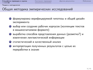 Специфика переводов и оценка Синтаксис переводов Другие результаты References
Теория и методология
Общая методика эмпирических исследований
1 формулировка верифицируемой гипотезы и общий дизайн
эксперимента
2 выбор или создание рабочих корпусов (коллекции текстов
в машиночитаемом формате)
3 выработка способов представления данных (разметка?) и
извлечения лингвистической информации
4 статистический и качественный анализ
5 интерпретация полученных результатов с целью их
переработки в знание
9 / 41
 