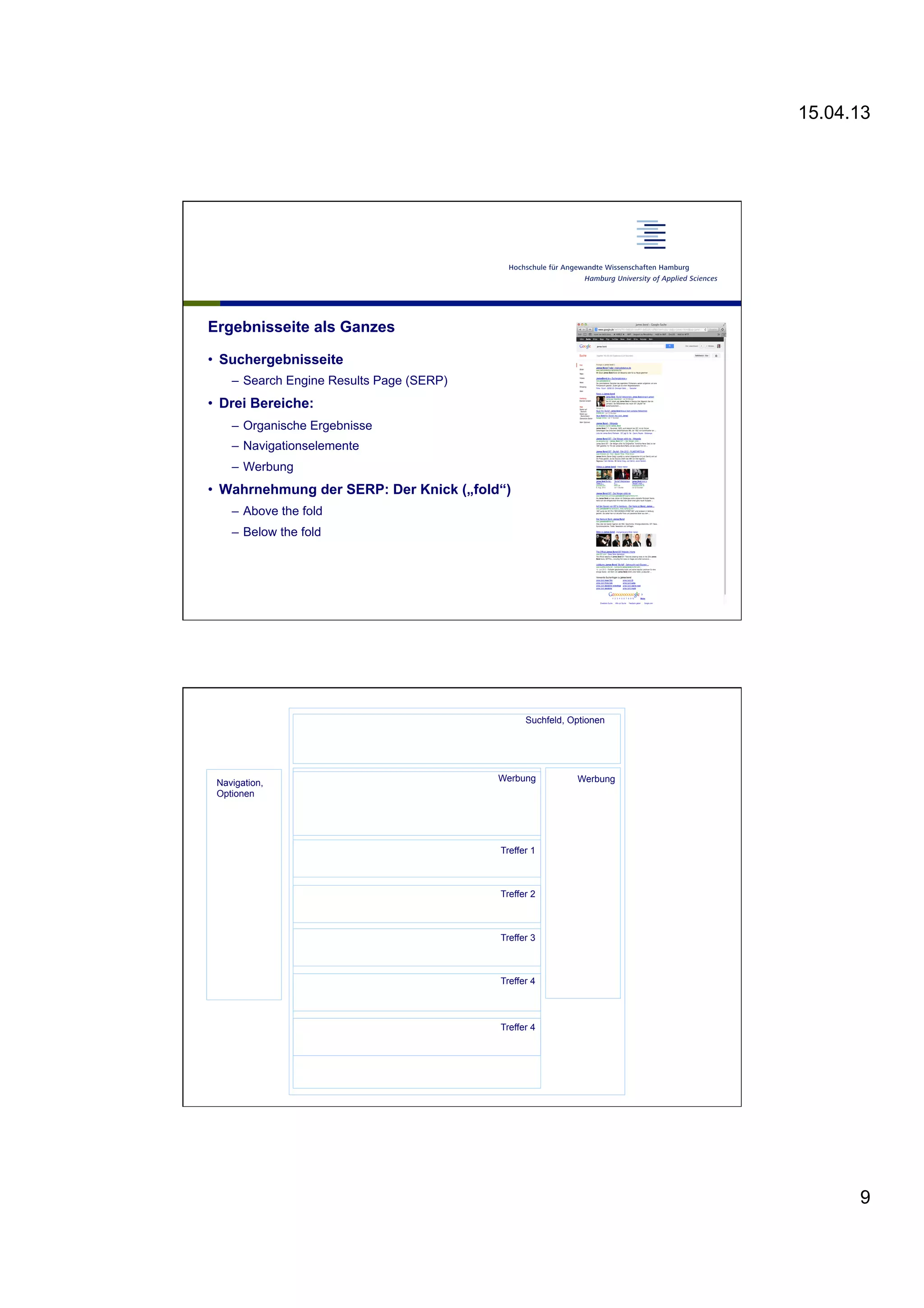 15.04.13
9
Ergebnisseite als Ganzes
•  Suchergebnisseite
–  Search Engine Results Page (SERP)
•  Drei Bereiche:
–  Organische Ergebnisse
–  Navigationselemente
–  Werbung
•  Wahrnehmung der SERP: Der Knick („fold“)
–  Above the fold
–  Below the fold
Treffer 1
Treffer 2
Treffer 3
Treffer 4
Treffer 4
Suchfeld, Optionen
Werbung WerbungNavigation,
Optionen
 