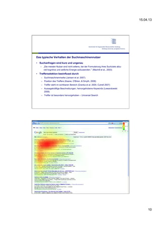 15.04.13
10
Das typische Verhalten der Suchmaschinennutzer
•  Suchanfragen sind kurz und ungenau
–  „Die meisten Nutzer sind nicht willens, bei der Formulierung ihres Suchziels allzu
viel kognitive und zeitliche Energie aufzuwenden.“ (Machill et al., 2003)
•  Trefferselektion beeinflusst durch
–  Suchmaschinenmarke (Jansen et al. 2007)
–  Position des Treffers (Keane, O'Brien, & Smyth, 2008)
–  Treffer steht im sichtbaren Bereich (Granka et al. 2005; Cutrell 2007)
–  Aussagekräftige Beschreibungen, hervorgehobene Keywords (Lewandowski
2008)
–  Treffer ist besonders hervorgehoben – Universal Search
xxxx
•  xxxx
 